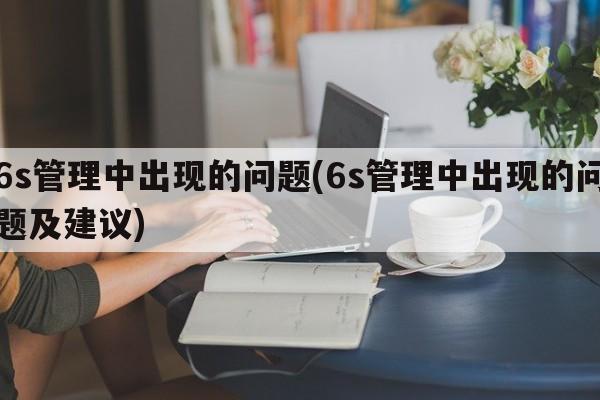 6s管理中出现的问题(6s管理中出现的问题及建议)